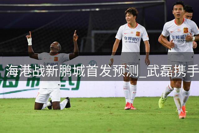 海港战新鹏城首发预测 武磊携手莱昂纳多领衔进攻线